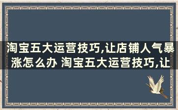 淘宝五大运营技巧,让店铺人气暴涨怎么办 淘宝五大运营技巧,让店铺人气暴涨是真的吗